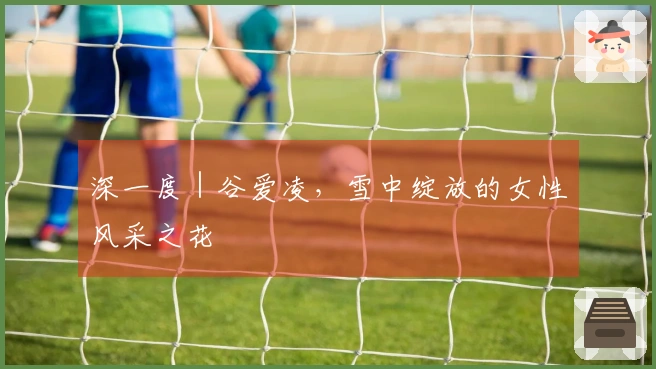 深一度｜谷爱凌，雪中绽放的女性风采之花
