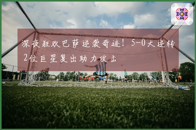 深夜狂欢巴萨逆袭奇迹！5-0大逆转 2位巨星复出助力攻击