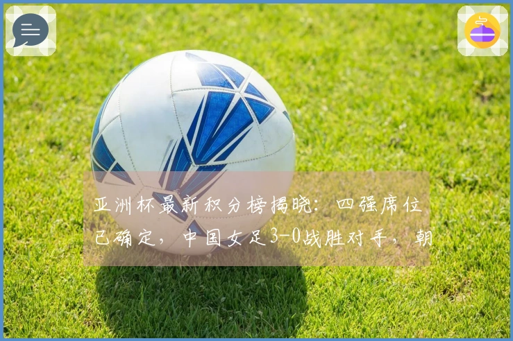 亚洲杯最新积分榜揭晓：四强席位已确定，中国女足3-0战胜对手，朝鲜则以5-0获胜