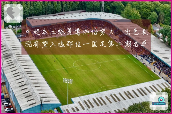 中超本土球员需加倍努力！出色表现有望入选邵佳一国足第二期名单