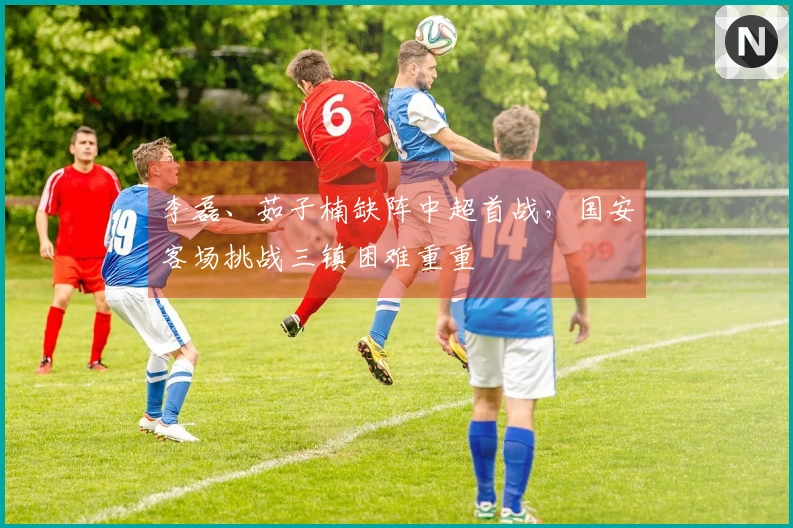 李磊、茹子楠缺阵中超首战，国安客场挑战三镇困难重重