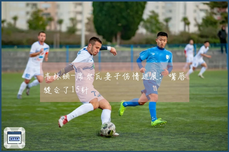 韦林顿-席尔瓦妻子伤情进展：嘴唇缝合了15针