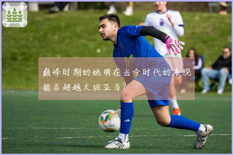 巅峰时期的姚明在当今时代的表现能否超越文班亚马？