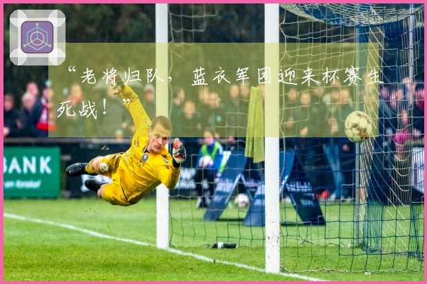 “老将归队，蓝衣军团迎来杯赛生死战！”