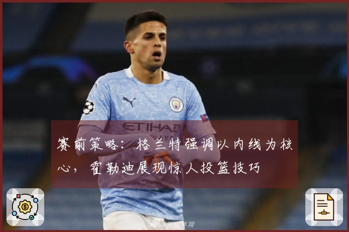 赛前策略：格兰特强调以内线为核心，霍勒迪展现惊人投篮技巧