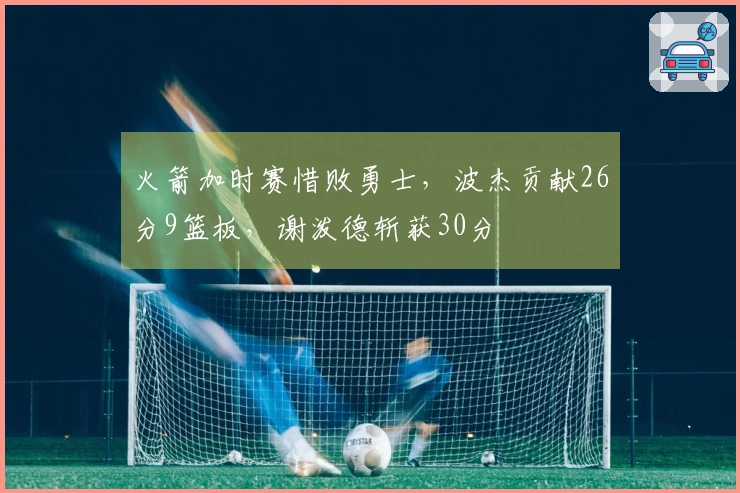 火箭加时赛惜败勇士,波杰贡献26分9篮板,谢泼德斩获30分