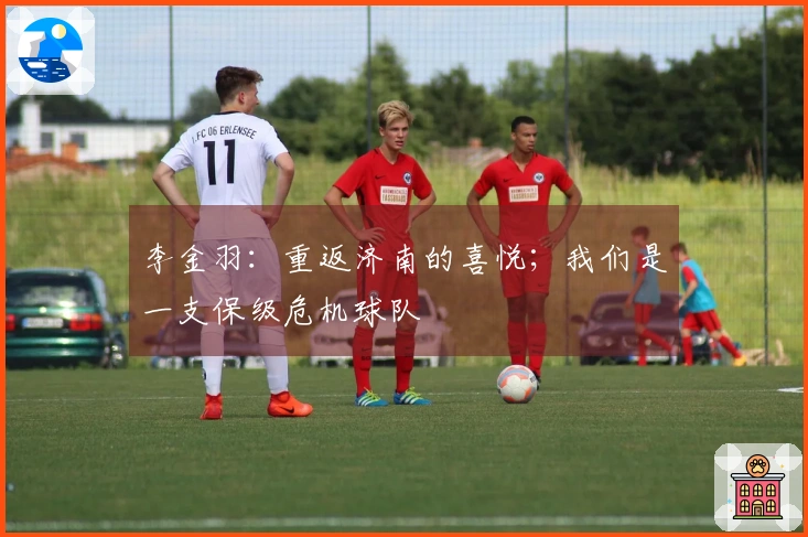李金羽：重返济南的喜悦；我们是一支保级危机球队