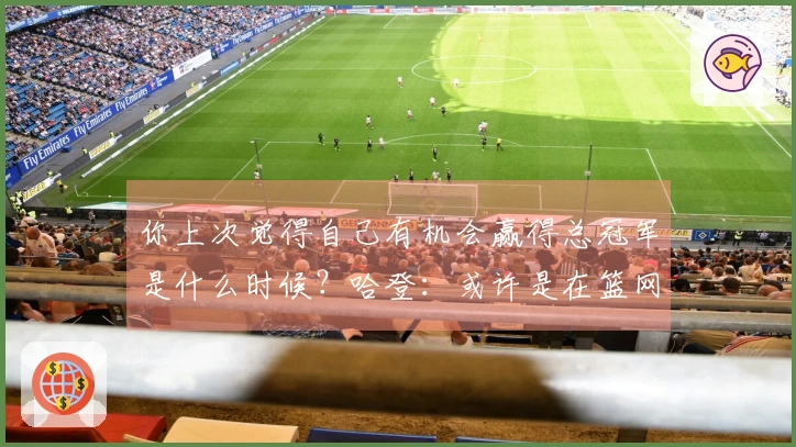 你上次觉得自己有机会赢得总冠军是什么时候？哈登：或许是在篮网时代