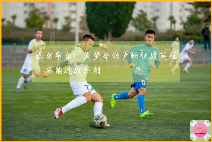 威尔希尔：渴望率领卢顿征战英冠，可能迎战热刺