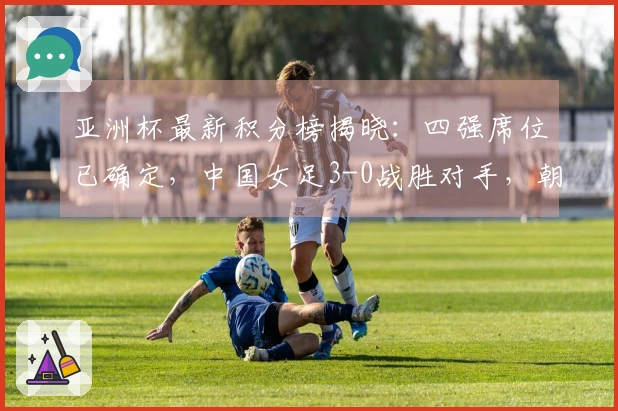 亚洲杯最新积分榜揭晓：四强席位已确定，中国女足3-0战胜对手，朝鲜则以5-0获胜