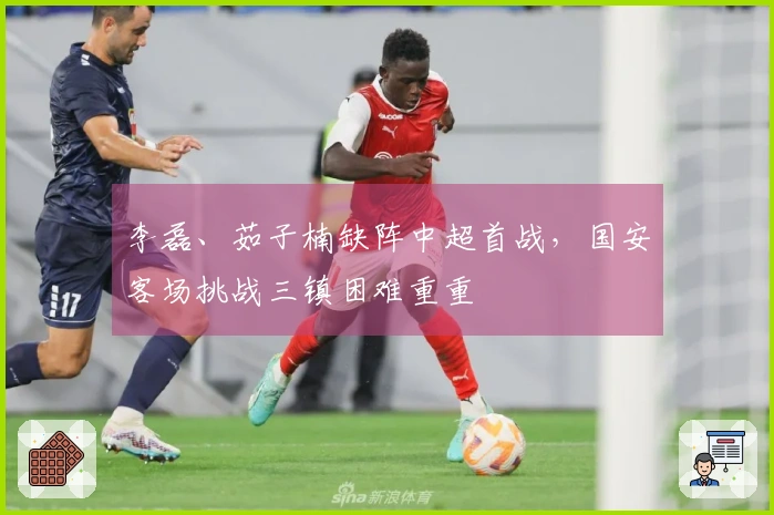 李磊、茹子楠缺阵中超首战，国安客场挑战三镇困难重重