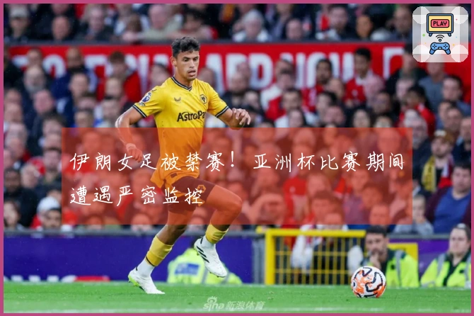 伊朗女足被禁赛！亚洲杯比赛期间遭遇严密监控